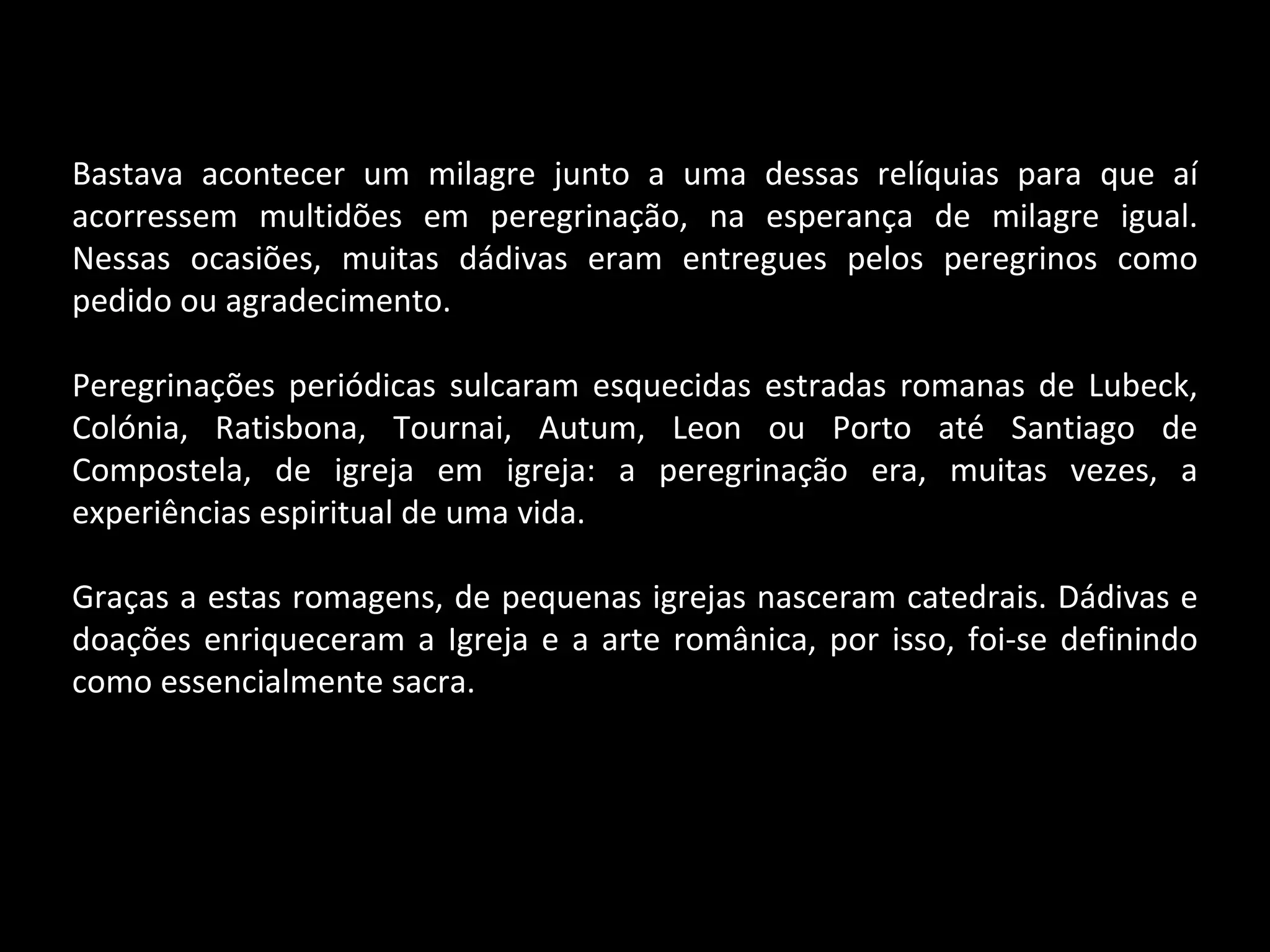 Bastava acontecer um milagre junto a uma dessas relíquias para que aí acorressem multidões em peregrinação, na esperança de milagre igual. Nessas ocasiões, muitas dádivas eram entregues pelos peregrinos como pedido ou agradecimento. Peregrinações periódicas sulcaram esquecidas estradas romanas de Lubeck, Colónia, Ratisbona, Tournai, Autum, Leon ou Porto até Santiago de Compostela, de igreja em igreja: a peregrinação era, muitas vezes, a experiências espiritual de uma vida. Graças a estas romagens, de pequenas igrejas nasceram catedrais. Dádivas e doações enriqueceram a Igreja e a arte românica, por isso, foi-se definindo como essencialmente sacra. 