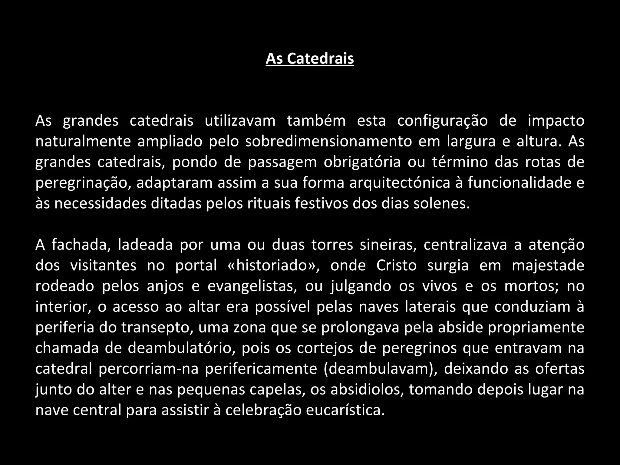 As Catedrais As grandes catedrais utilizavam também esta configuração de impacto naturalmente ampliado pelo sobredimensionamento em largura e altura. As grandes catedrais, pondo de passagem obrigatória ou término das rotas de peregrinação, adaptaram assim a sua forma arquitectónica à funcionalidade e às necessidades ditadas pelos rituais festivos dos dias solenes. A fachada, ladeada por uma ou duas torres sineiras, centralizava a atenção dos visitantes no portal «historiado», onde Cristo surgia em majestade rodeado pelos anjos e evangelistas, ou julgando os vivos e os mortos; no interior, o acesso ao altar era possível pelas naves laterais que conduziam à periferia do transepto, uma zona que se prolongava pela abside propriamente chamada de deambulatório, pois os cortejos de peregrinos que entravam na catedral percorriam-na perifericamente (deambulavam), deixando as ofertas junto do alter e nas pequenas capelas, os absidiolos, tomando depois lugar na nave central para assistir à celebração eucarística. 