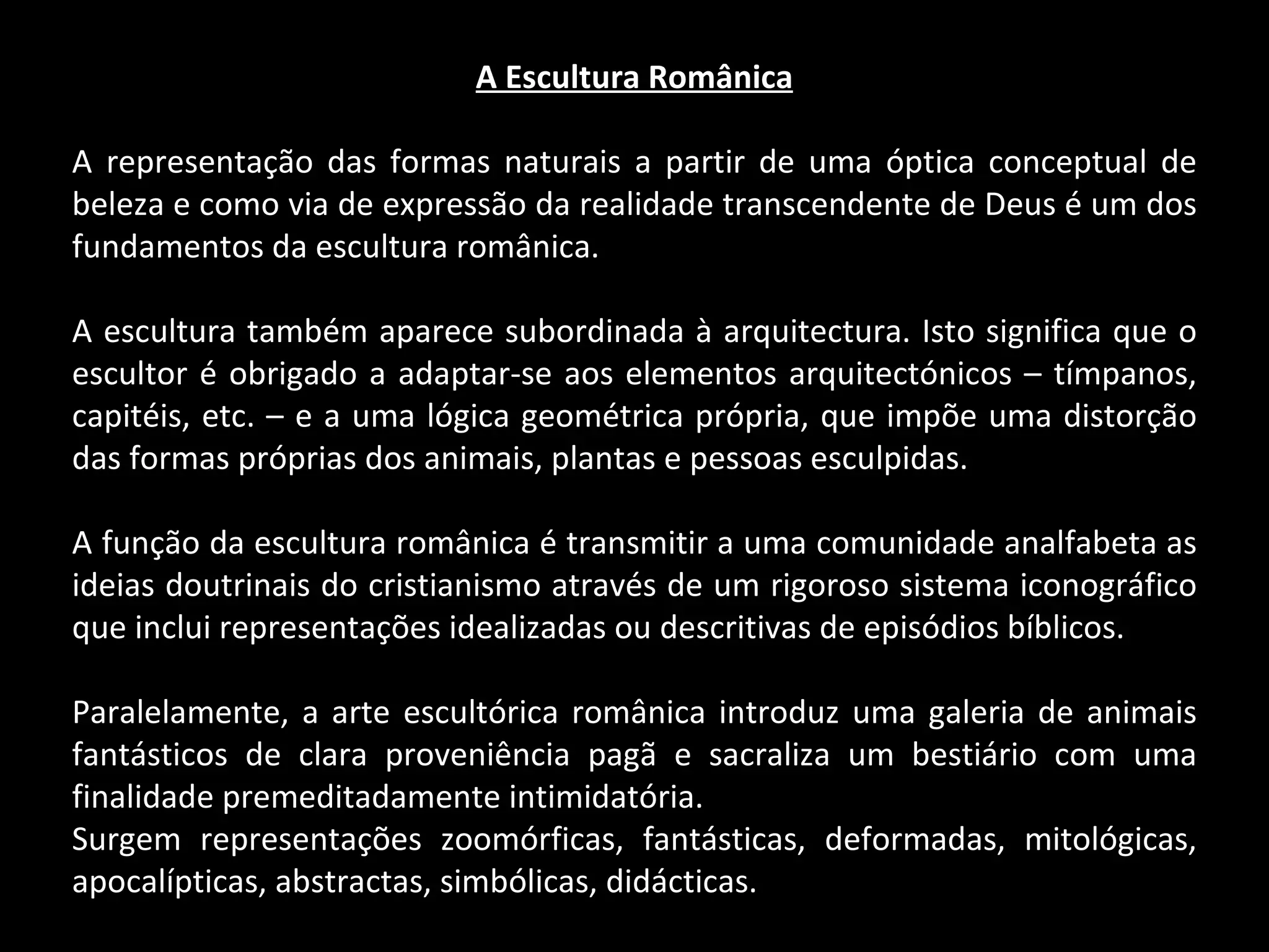 A Escultura Românica A representação das formas naturais a partir de uma óptica conceptual de beleza e como via de expressão da realidade transcendente de Deus é um dos fundamentos da escultura românica. A escultura também aparece subordinada à arquitectura. Isto significa que o escultor é obrigado a adaptar-se aos elementos arquitectónicos – tímpanos, capitéis, etc. – e a uma lógica geométrica própria, que impõe uma distorção das formas próprias dos animais, plantas e pessoas esculpidas. A função da escultura românica é transmitir a uma comunidade analfabeta as ideias doutrinais do cristianismo através de um rigoroso sistema iconográfico que inclui representações idealizadas ou descritivas de episódios bíblicos. Paralelamente, a arte escultórica românica introduz uma galeria de animais fantásticos de clara proveniência pagã e sacraliza um bestiário com uma finalidade premeditadamente intimidatória. Surgem representações zoomórficas, fantásticas, deformadas, mitológicas, apocalípticas, abstractas, simbólicas, didácticas. 
