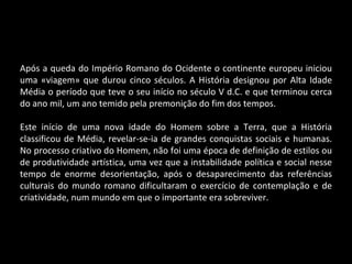 Após a queda do Império Romano do Ocidente o continente europeu iniciou uma «viagem» que durou cinco séculos. A História designou por Alta Idade Média o período que teve o seu início no século V d.C. e que terminou cerca do ano mil, um ano temido pela premonição do fim dos tempos. Este início de uma nova idade do Homem sobre a Terra, que a História classificou de Média, revelar-se-ia de grandes conquistas sociais e humanas. No processo criativo do Homem, não foi uma época de definição de estilos ou de produtividade artística, uma vez que a instabilidade política e social nesse tempo de enorme desorientação, após o desaparecimento das referências culturais do mundo romano dificultaram o exercício de contemplação e de criatividade, num mundo em que o importante era sobreviver. 