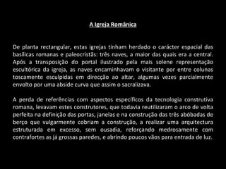 A Igreja Românica De planta rectangular, estas igrejas tinham herdado o carácter espacial das basílicas romanas e paleocristãs: três naves, a maior das quais era a central. Após a transposição do portal ilustrado pela mais solene representação escultórica da igreja, as naves encaminhavam o visitante por entre colunas toscamente esculpidas em direcção ao altar, algumas vezes parcialmente envolto por uma abside curva que assim o sacralizava. A perda de referências com aspectos específicos da tecnologia construtiva romana, levavam estes construtores, que todavia reutilizaram o arco de volta perfeita na definição das portas, janelas e na construção das três abóbadas de berço que vulgarmente cobriam a construção, a realizar uma arquitectura estruturada em excesso, sem ousadia, reforçando medrosamente com contrafortes as já grossas paredes, e abrindo poucos vãos para entrada de luz. 