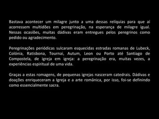 Bastava acontecer um milagre junto a uma dessas relíquias para que aí acorressem multidões em peregrinação, na esperança de milagre igual. Nessas ocasiões, muitas dádivas eram entregues pelos peregrinos como pedido ou agradecimento. Peregrinações periódicas sulcaram esquecidas estradas romanas de Lubeck, Colónia, Ratisbona, Tournai, Autum, Leon ou Porto até Santiago de Compostela, de igreja em igreja: a peregrinação era, muitas vezes, a experiências espiritual de uma vida. Graças a estas romagens, de pequenas igrejas nasceram catedrais. Dádivas e doações enriqueceram a Igreja e a arte românica, por isso, foi-se definindo como essencialmente sacra. 