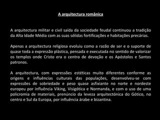 A arquitectura românica A arquitectura militar e civil saída da sociedade feudal continuou a tradição da Alta Idade Média com as suas sólidas fortificações e habitações precárias. Apenas a arquitectura religiosa evoluiu como a razão de ser e o suporte de quase toda a expressão plástica, pensada e executada no sentido de valorizar os templos onde Cristo era o centro de devoção e os Apóstolos e Santos patronos. A arquitectura, com expressões estéticas muito diferentes conforme as origens e influências culturais das populações, desenvolveu-se com expressões de sobriedade e peso quase asfixiante no norte e nordeste europeu por influência Viking, Visigótica e Normanda, e com o uso de uma policromia de materiais, prenúncio da leveza arquitectónica do Gótico, no centro e Sul da Europa, por influência árabe e bizantina. 