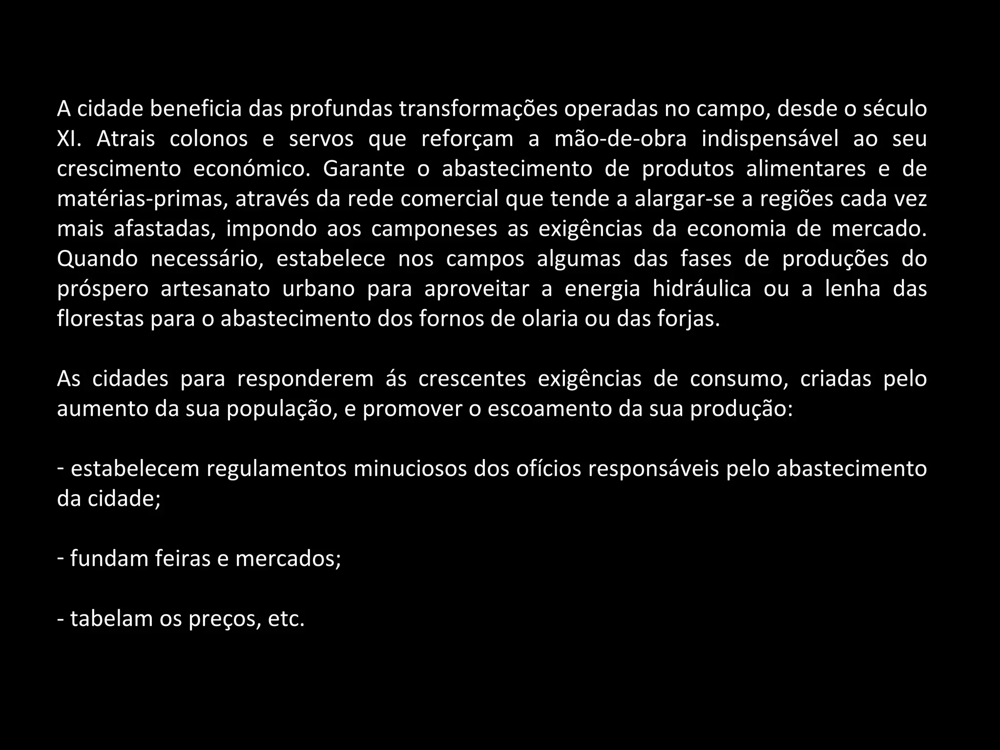 A cidade beneficia das profundas transformações operadas no campo, desde o século XI. Atrais colonos e servos que reforçam a mão-de-obra indispensável ao seu crescimento económico. Garante o abastecimento de produtos alimentares e de matérias-primas, através da rede comercial que tende a alargar-se a regiões cada vez mais afastadas, impondo aos camponeses as exigências da economia de mercado. Quando necessário, estabelece nos campos algumas das fases de produções do próspero artesanato urbano para aproveitar a energia hidráulica ou a lenha das florestas para o abastecimento dos fornos de olaria ou das forjas. As cidades para responderem ás crescentes exigências de consumo, criadas pelo aumento da sua população, e promover o escoamento da sua produção: estabelecem regulamentos minuciosos dos ofícios responsáveis pelo abastecimento da cidade; fundam feiras e mercados; - tabelam os preços, etc. 