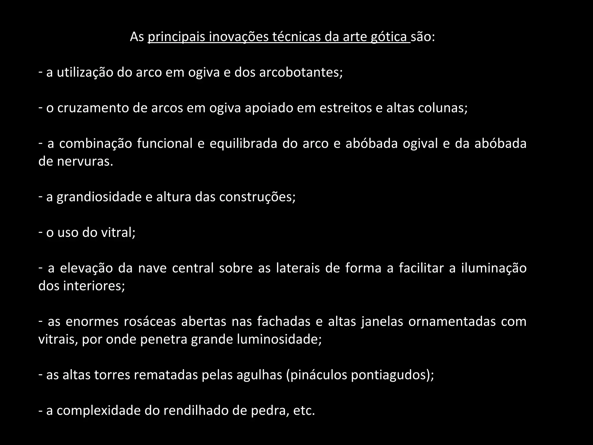 As  principais inovações técnicas da arte gótica  são: a utilização do arco em ogiva e dos arcobotantes; o cruzamento de arcos em ogiva apoiado em estreitos e altas colunas; a combinação funcional e equilibrada do arco e abóbada ogival e da abóbada de nervuras. a grandiosidade e altura das construções; o uso do vitral; a elevação da nave central sobre as laterais de forma a facilitar a iluminação dos interiores; as enormes rosáceas abertas nas fachadas e altas janelas ornamentadas com vitrais, por onde penetra grande luminosidade; as altas torres rematadas pelas agulhas (pináculos pontiagudos); - a complexidade do rendilhado de pedra, etc. 