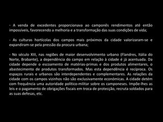A venda de excedentes proporcionava ao camponês rendimentos até então impossíveis, favorecendo a melhoria e a transformação das suas condições de vida; - As culturas hortícolas dos campos mais próximos da cidade valorizaram-se e expandiram-se pela pressão da procura urbana; - No século XIII, nas regiões de maior desenvolvimento urbano (Flandres, Itália do Norte, Brabante), a dependência do campo em relação à cidade é já acentuada. Da cidade depende o escoamento de matérias-primas e dos produtos alimentares, o abastecimento de produtos transformados. Mas esta dependência é recíproca. Os espaços rurais e urbanos são interdependentes e complementares. As relações da cidade com os campos vizinhos não são exclusivamente económicas. A cidade detém com frequência uma autoridade político-militar sobre os camponeses. Impõe-lhes as leis e o pagamento de obrigações fiscais em troca de protecção, recruta soldados para as suas defesas, etc. 