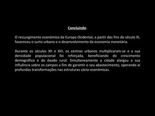 Concluindo : O ressurgimento económico da Europa Ocidental, a partir dos fins do século XI, favoreceu o surto urbano e o desenvolvimento da economia monetária. Durante os séculos XII e XIII, os centros urbanos multiplicaram-se e a sua densidade populacional foi reforçada, beneficiando do crescimento demográfico e do êxodo rural. Simultaneamente a cidade alargou a sua influência sobre os campos a fim de garantir o seu abastecimento, operando aí profundas transformações nas estruturas sócio-económicas. 