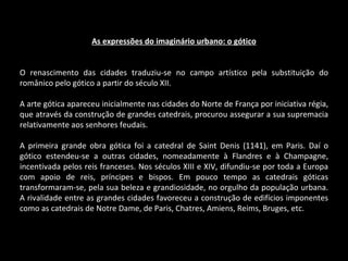 As expressões do imaginário urbano: o gótico O renascimento das cidades traduziu-se no campo artístico pela substituição do românico pelo gótico a partir do século XII. A arte gótica apareceu inicialmente nas cidades do Norte de França por iniciativa régia, que através da construção de grandes catedrais, procurou assegurar a sua supremacia relativamente aos senhores feudais. A primeira grande obra gótica foi a catedral de Saint Denis (1141), em Paris. Daí o gótico estendeu-se a outras cidades, nomeadamente à Flandres e à Champagne, incentivada pelos reis franceses. Nos séculos XIII e XIV, difundiu-se por toda a Europa com apoio de reis, príncipes e bispos. Em pouco tempo as catedrais góticas transformaram-se, pela sua beleza e grandiosidade, no orgulho da população urbana. A rivalidade entre as grandes cidades favoreceu a construção de edifícios imponentes como as catedrais de Notre Dame, de Paris, Chatres, Amiens, Reims, Bruges, etc. 