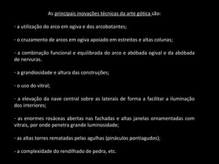 As  principais inovações técnicas da arte gótica  são: a utilização do arco em ogiva e dos arcobotantes; o cruzamento de arcos em ogiva apoiado em estreitos e altas colunas; a combinação funcional e equilibrada do arco e abóbada ogival e da abóbada de nervuras. a grandiosidade e altura das construções; o uso do vitral; a elevação da nave central sobre as laterais de forma a facilitar a iluminação dos interiores; as enormes rosáceas abertas nas fachadas e altas janelas ornamentadas com vitrais, por onde penetra grande luminosidade; as altas torres rematadas pelas agulhas (pináculos pontiagudos); - a complexidade do rendilhado de pedra, etc. 