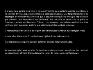 A arquitectura gótica favoreceu o desenvolvimento da escultura, criando no interior e no exterior diversos espaços destinados a estátuas religiosas. Mas foi principalmente na decoração do exterior das catedrais que a escultura conquistou um lugar importante e que assumiu uma imponência deslumbrante. Foi utilizada na decoração de pórticos, tímpanos, capitéis, arcobotantes. Colunas com um cunho naturalista e realista, em total contraste com o carácter misterioso e sobrenatural da escultura românica: a representação de Cristo e da Virgem adquiriu feições humanas e proporções reais; a estatuária libertou-se do simbolismo e rigidez do período anterior; nas representações prevaleceram os temas bíblicos, mas humanizados. As transformações enumeradas foram ainda mais acentuadas nos vitrais das catedrais ou nas pinturas a fresco destinadas quer a locais de culto, quer a edifícios civis. 
