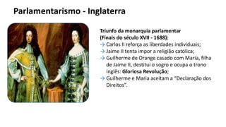 Triunfo da monarquia parlamentar
(Finais do século XVII - 1688):
→ Carlos II reforça as liberdades individuais;
→ Jaime II tenta impor a religião católica;
→ Guilherme de Orange casado com Maria, filha
de Jaime II, destitui o sogro e ocupa o trono
inglês: Gloriosa Revolução;
→ Guilherme e Maria aceitam a “Declaração dos
Direitos”.
Parlamentarismo - Inglaterra
 
