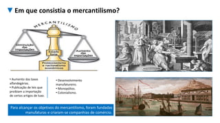 Para alcançar os objetivos do mercantilismo, foram fundadas
manufaturas e criaram-se companhias de comércio.
• Aumento das taxas
alfandegárias.
• Publicação de leis que
proibiam a importação
de certos artigos de luxo.
• Desenvolvimento
manufatureiro.
• Monopólios.
• Colonialismo.
▼Em que consistia o mercantilismo?
 