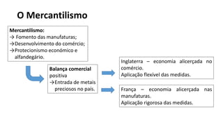 O Mercantilismo
Mercantilismo:
→ Fomento das manufaturas;
→Desenvolvimento do comércio;
→Protecionismo económico e
alfandegário.
Inglaterra – economia alicerçada no
comércio.
Aplicação flexível das medidas.
França – economia alicerçada nas
manufaturas.
Aplicação rigorosa das medidas.
Balança comercial
positiva
→Entrada de metais
preciosos no país.
 