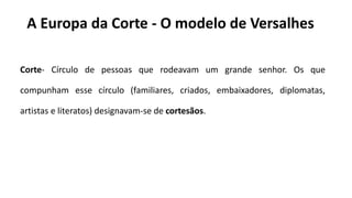 A Europa da Corte - O modelo de Versalhes
Corte- Círculo de pessoas que rodeavam um grande senhor. Os que
compunham esse círculo (familiares, criados, embaixadores, diplomatas,
artistas e literatos) designavam-se de cortesãos.
 