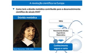 René Descartes. 1596-1650.
Dúvida metódica
Ideia
Pensamento (Razão)
Experiência
Matemática
Conhecimento
seguro e certo
▼ Como terá a dúvida metódica contribuído para o desenvolvimento
científico do século XVII?
A revolução científica na Europa
 