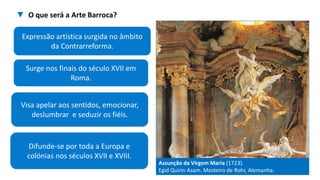 Difunde-se por toda a Europa e
colónias nos séculos XVII e XVIII.
Surge nos finais do século XVII em
Roma.
Assunção da Virgem Maria (1723).
Egid Quirin Asam. Mosteiro de Rohr, Alemanha.
Visa apelar aos sentidos, emocionar,
deslumbrar e seduzir os fiéis.
Expressão artística surgida no âmbito
da Contrarreforma.
▼ O que será a Arte Barroca?
 
