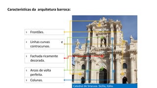 Catedral de Siracusa. Sicília, Itália.
Características da arquitetura barroca:
› Fachada ricamente
decorada.
› Frontões.
› Colunas.
› Arcos de volta
perfeita.
› Linhas curvas e
contracurvas.
 