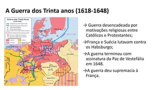 A Guerra dos Trinta anos (1618-1648)
→ Guerra desencadeada por
motivações religiosas entre
Católicos e Protestantes;
→França e Suécia lutavam contra
os Habsburgo;
→A guerra terminou com
assinatura da Paz de Vestefália
em 1648.
→A guerra deu supremacia à
França.
 