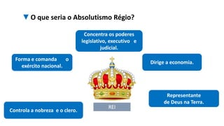 ▼O que seria o Absolutismo Régio?
REI
Concentra os poderes
legislativo, executivo e
judicial.
Dirige a economia.
Forma e comanda o
exército nacional.
Representante
de Deus na Terra.
Controla a nobreza e o clero.
 