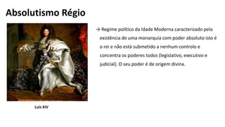 → Regime político da Idade Moderna caracterizado pela
existência de uma monarquia com poder absoluto isto é
o rei e não está submetido a nenhum controlo e
concentra os poderes todos (legislativo, executivo e
judicial). O seu poder é de origem divina.
Absolutismo Régio
Luís XIV
 