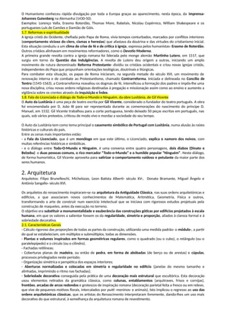 O Humanismo conheceu rápida divulgação por toda a Europa graças ao aparecimento, nesta época, da imprensa-
Johannes Gutenberg na Alemanha (1430-50).
Exemplos: Lorenço Valla, Erasmo Roterdão, Thomas More, Rabelais, Nicolau Copérnico, William Shakespeare e os
portugueses Luís de Camões e Damião de Góis.
1.7. Reformas e espiritualidade
A Igreja cristã do Ocidente, chefiada pelo Papa de Roma, vivia tempos conturbados, marcados por conflitos interiores
(comportamento vicioso do clero, cismas e heresias) que afastava da doutrina e das virtudes do cristianismo inicial.
Esta situação conduziu a um clima de crise de fé e de crítica à igreja, expressa pelos humanistas- Erasmo de Roterdão.
Outros cristãos alinhavam em movimentos reformadores, como o Devotio Moderna.
A primeira grande revolta contra a igreja romana foi liderada pelo monge alemão Martinho Lutero, em 1517, que
surgiu em torno da Questão das Indulgências. A revolta de Lutero deu origem a outras, iniciando um amplo
movimento de rutura denominado Reforma Protestante- dividiu os cristãos ocidentais e criou novas igrejas cristãs,
independentes do Papa que propunham orientações teológicas, doutrinais e litúrgicas.
Para combater esta situação, os papas de Roma iniciaram, na segunda metade do século XVI, um movimento de
renovação interna e de combate ao Protestantismo, chamado Contrarreforma. Iniciada e delineada no Concílio de
Tentro (1545-1563), a Contrarreforma reavaliou os dogmas de fé, intensificou a formação dos padres e impôs-lhe uma
nova disciplina, criou novas ordens religiosas destinadas à pregação e missionação assim como ao ensino e aumento a
vigilância sobre os crentes através da Inquisição e Índex.
1.8. Fala do Licenciada e diálogo de Todo-o-Mundo e Ninguém, da obre Lusitânia, de Gil Vicente
O Auto da Lusitânia é uma peça de teatro escrita por Gil Vicente, considerado o fundador do teatro português. A obra
foi encomendada por D. João III para ser representada durante as comemorações do nascimento do príncipe D.
Manuel, em 1532. Gil Vicente trabalhou para a corte portuguesa, tendo deixado 50 peças escritas em português, nas
quais, sob vários pretextos, criticou de modo vivo e mordaz a sociedade do seu tempo.
O Auto da Lusitânia tem como tema principal o casamento simbólico de Portugal com Lusitânia, numa alusão às raízes
históricas e culturais do país.
Entre as cenas mais importantes estão:
- a Fala do Licenciado, que é um monólogo em que este último, o Licenciado, explica o namoro dos noivos, com
muitas referências históricas e simbólicas.
- e o diálogo entre Todo-O-Mundo e Ninguém, é uma conversa entre quatro personagens, dois diabos (Dinato e
Belzebu) e duas pessoas comuns, o rico mercador “Todo-o-Mundo” e o humilde popular “Ninguém”. Neste diálogo,
de forma humorística, Gil Vicente aproveita para satirizar o comportamento vaidoso e petulante da maior parte dos
seres humanos.
2. Arquitetura
Arquitetos: Filipo Brunelleschi, Michelozzo, Leon Batista Alberti- século XV-, Donato Bramante, Miguel Ângelo e
António Sangallo- século XVI.
Os arquitetos do renascimento inspiraram-se na arquitetura da Antiguidade Clássica, nas suas ordens arquitetónicas e
edifícios, a que associaram novos conhecimentos de Matemática, Aritmética, Geometria, Física e outros,
transformando a arte de construir num exercício intelectual que se iniciava com rigorosos estudos projetuais pela
construção de maquetes, antes da execução no terreno.
O objetivo era substituir a monumentalidade e exuberância das construções góticas por edifícios projetados à escala
humana, em que os valores a salientar fossem os da regularidade, simetria e proporção, aliados à clareza formal e à
sobriedade decorativa.
2.1. Características Gerais
- Cálculo rigoroso das proporções de todas as partes da construção, utilizando uma medida padrão- o módulo-, a partir
do qual se estabeleciam, em múltiplos e submúltiplos, todas as dimensões.
- Plantas e volumes inspirados em formas geométricas regulares, como o quadrado (ou o cubo), o retângulo (ou o
paralelepípedo) e o círculo (ou o cilindro).
- Fachadas retilíneas;
- Coberturas planas de madeira, ou então de pedra, em forma de abóbadas (de berço ou de arestas) e cúpulas,
processos privilegiados neste período;
- Organização simétrica e perspética dos espaços interiores;
- Aberturas normalizadas e colocadas em simetria e regularidade no edifício (janelas do mesmo tamanho e
alinhadas, imprimindo o ritmo nas fachadas);
- Sobriedade decorativa conseguida pela prática de uma decoração mais estrutural que escultórica. Esta decoração
usou elementos retirados da gramática clássica, como colunas, entablamentos (arquitraves, frisos e cornijas),
frontões, arcadas de arcos redondos e grotescos de inspiração romana (decoração parietal feita a fresco ou em relevo,
que vive de pequenos motivos florais, intercalados por putti -meninos- e animais). Isto implicou o regresso ao uso das
ordens arquitetónicas clássicas, que os artistas do Renascimento interpretaram livremente, dando-lhes um uso mais
decorativo do que estrutural, à semelhança da arquitetura romana de revestimento.
 