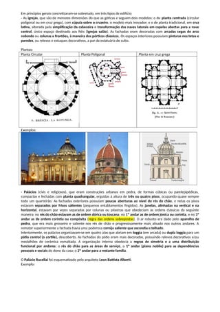 Em princípios gerais concretizaram-se sobretudo, em três tipos de edifício:
- As igrejas, que são de menores dimensões do que as góticas e seguem dois modelos: o de planta centrada (circular
poligonal ou em cruz grega), com cúpula sobre o cruzeiro, o modelo mais inovador; e o de planta tradicional, em cruz
latina, alterada pela simplificação da cabeceira e transformação das naves laterais em capelas abertas para a nave
central, único espaço destinado aos fiéis (igrejas salão). As fachadas eram decoradas com arcadas cegas de arco
redondo ou colunas e frontões, à maneira dos pórticos clássicos. Os espaços interiores possuíam pinturas nos tetos e
paredes, ou relevos e estuques decorativos, a par da estatuária de culto.
Plantas:
Planta Circular Planta Poligonal Planta em cruz grega
Exemplos:
- Palácios (civis e religiosos), que eram construções urbanas em pedra, de formas cúbicas ou parelepipédicas,
compactas e fechadas com planta quadrangular, erguidas à altura de três ou quatro pisos, ocupando quase sempre
todo um quarteirão. As fachadas exteriores possuíam poucas aberturas ao nível do rés do chão, e nelas os pisos
estavam separados por frisos salientes (pequenos entablamentos fingidos). As janelas, alinhadas na vertical e na
horizontal, estavam por vezes separadas por colunas ou pilastras que obedeciam às ordens clássicas da seguinte
maneira: no rés do chão estavam as de ordem dórica ou toscana; no 1º andar as de ordem jónica ou coríntia, e no 3º
andar as de ordem coríntia ou compósita (regra das ordens sobrepostas). O ar robusto era dado pelo aparelho de
pedra, que era mais grosseiro e saliente nos rés de chão e progressivamente mais alisado nos outros andares. A
rematar superiormente a fachada havia uma poderosa cornija saliente que escondia o telhado.
Interiormente, os palácios organizavam-se em quatro alas que abriam em loggia (em arcada) ou dupla loggia para um
pátio central (o cortile), descoberto. As fachadas do pátio eram mais decoradas, possuindo relevos decorativos e/ou
medalhões de cerâmica esmaltada. A organização interna obedecia a regras de simetria e a uma distribuição
funcional por andares: o rés do chão para as áreas de serviço, o 1º andar (piano nobile) para as dependências
pessoais e sociais do dono da casa; o 2º andar para a restante família.
O Palácio Rucellai foi esquematizado pelo arquiteto Leon Battista Alberti.
Exemplo:
 