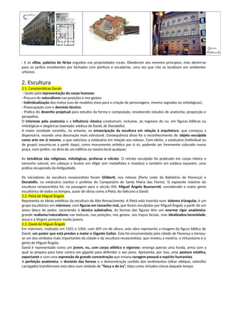- E as villae, palácios de férias erguidos nas propriedades rurais. Obedecem aos mesmos princípios, mas abrem-se
para os jardins envolventes por fachadas com pórticos e escadarias, uma vez que não se localizam em ambientes
urbanos.
2. Escultura
2.1. Características Gerais
- Gosto pela representação do corpo humano;
- Procura do naturalismo nas posições e nos gestos;
- Individualização dos rostos (uso de modelos vivos para a criação de personagens, mesmo sagradas ou mitológicas);
- Preocupação com o domínio técnico;
- Prática do desenho projetual para estudos da forma e composição, envolvendo estudos de anatomia, proporção e
perspetiva.
O interesse pela anatomia e a influência clássica conduziram, inclusive, ao regresso do nu, em figuras bíblicas ou
mitológicas e alegóricas (exemplo: estátua de David, de Donatello).
A maior novidade consistiu, no entanto, na emancipação da escultura em relação à arquitetura, que começou a
dispensá-la, visando uma decoração mais estrutural. Consequência disso foi o reconhecimento do objeto esculpido
como arte em si mesmo, o que valorizou a estatuária em relação aos relevos. Com efeito, a estatuária (individual ou
de grupo) assumiu-se a partir daqui, como monumento artístico por si só, podendo ser livremente colocado numa
praça, num jardim, no átrio de um edifício ou noutro local qualquer.
As temáticas são religiosas, mitológicas, profanas e retrato. O retrato esculpido foi praticado em corpo inteiro e
tamanho natural, em cabeças e bustos em efígie (em medalhões e moedas) e também em estátua equestre, uma
prática recuperada da Antiguidade.
Os iniciadores da escultura renascentista foram Ghiberti, nos relevos (Porta Leste do Batistério de Florença) e
Donatello, na estatuária (santos e profetas do Campanário de Santa Maria das Flores). O expoente máximo da
escultura renascentista foi, na passagem para o século XVI, Miguel Ângelo Buonarroti, considerado o maior génio
escultórico de todos os tempos, autor de obras como a Pietá, do Vaticano e David.
2.2. Pietá de Miguel Ângelo
Representa os ideias estéticos da escultura do Alto Renascimento. A Pietá está inserida num sistema triangular, é um
grupo escultórico em mármore, com figuras em tamanho real, que foram esculpidas por Miguel Ângelo a partir de um
único bloco de pedra, recorrendo à técnica substrativa. As formas das figuras têm um enorme rigor anatómico,
grande realismo/naturalismo nas texturas, nas posições, nos gestos, nos traços faciais, mas idealizados/serenidade,
Jesus e a Virgem parecem muito jovens.
2.3. David de Miguel Ângelo
Em mármore, realizada em 1501 e 1504, com 409 cm de altura, esta obra representa a imagem da figura bíblica de
David, um pastor que está prestes a matar o Gigante Golias. Esta foi encomendada pela cidade de Florença e tornou-
se um dos símbolos mais importantes da cidade e da escultura renascentista, que revelou a mestria, o virtuosismo e o
génio de Miguel Ângelo.
David é representado como um jovem, nu, com corpo atlético e vigoroso; enverga apenas uma funda, arma com a
qual se prepara para lutar contra um gigante para defender o seu povo. Apresenta, por isso, uma postura estática,
expectante e com uma expressão de grande concentração que emana coragem pessoal e espírito humanista.
A perfeição anatómica, o domínio das formas e a demonstração contida dos sentimentos (olhar oblíquo, sobrolho
carregado) transformam esta obra num símbolo de “força e de ira”, tidas como virtudes cívicas daquele tempo.
 