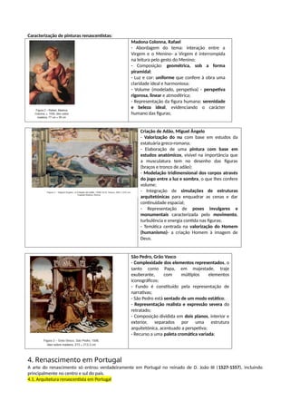 Caracterização de pinturas renascentistas:
Madona Colonna, Rafael
- Abordagem do tema: interação entre a
Virgem e o Menino- a Virgem é interrompida
na leitura pelo gesto do Menino;
- Composição: geométrica, sob a forma
piramidal;
- Luz e cor: uniforme que confere à obra uma
claridade ideal e harmoniosa;
- Volume (modelado, perspetiva) - perspetiva
rigorosa, linear e atmosférica;
- Representação da figura humana: serenidade
e beleza ideal, evidenciando o carácter
humano das figuras;
Criação de Adão, Miguel Ângelo
- Valorização do nu com base em estudos da
estatuária greco-romana;
- Elaboração de uma pintura com base em
estudos anatómicos, visível na importância que
a musculatura tem no desenho das figuras
(braços e tronco de adão);
- Modelação tridimensional dos corpos através
do jogo entre a luz e sombra, o que lhes confere
volume;
- Integração de simulações de estruturas
arquitetónicas para enquadrar as cenas e dar
continuidade espacial;
- Representação de poses invulgares e
monumentais caracterizada pelo movimento,
turbulência e energia contida nas figuras;
- Temática centrada na valorização do Homem
(humanismo)- a criação Homem à imagem de
Deus.
São Pedro, Grão Vasco
- Complexidade dos elementos representados, o
santo como Papa, em majestade, traje
exuberante, com múltiplos elementos
iconográficos;
- Fundo é constituído pela representação de
narrativas;
- São Pedro está sentado de um modo estático;
- Representação realista e expressão severa do
retratado;
- Composição dividida em dois planos, interior e
exterior, separados por uma estrutura
arquitetónica, acentuado a perspetiva;
- Recurso a uma paleta cromática variada;
4. Renascimento em Portugal
A arte do renascimento só entrou verdadeiramente em Portugal no reinado de D. João III (1527-1557), incluindo
principalmente no centro e sul do país.
4.1. Arquitetura renascentista em Portugal
 