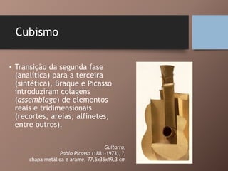 Cubismo
• Transição da segunda fase
(analítica) para a terceira
(sintética), Braque e Picasso
introduziram colagens
(assemblage) de elementos
reais e tridimensionais
(recortes, areias, alfinetes,
entre outros).
Guitarra,
Pablo Picasso (1881-1973), ?,
chapa metálica e arame, 77,5x35x19,3 cm
 