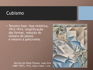 Cubismo
• Terceira fase: fase sintética,
1912-1914, simplificação
das formas, redução do
número de planos
e retorno à policromia.
Retrato de Pablo Picasso, Juan Gris
(1887-1927), 1912, óleo s/tela, ? cm.
 