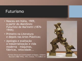 Futurismo
• Nasceu em Itália, 1909,
a partir do Manifesto
Futurista de Marinetti (1876-
1944);
• Primeiro na Literatura
e depois nas Artes Plásticas;
• Apologia e exaltação
à industrialização e vida
moderna – máquinas,
fábricas, velocidade...
Formas Únicas em Continuidade no Espaço, Umberto
Boccioni (1882-1916), 1913, bronze, 111,4x88,6 cm
 