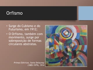 Orfismo
• Surge do Cubismo e do
Futurismo, em 1912;
• O Orfismo, também com
movimento, surge por
sobreposição de formas
circulares abstratas.
Primas Elétricos, Sonia Delaunay
(1885-1979), 1914
 