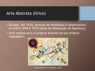 Arte Abstrata (lírico)
• Europa, em 1910, através de Kandinsky e desenvolveu-
se entre 1918 e 1933 (data da dissolução da Bauhaus);
• Arte realiza-se a si própria através da sua própria
linguagem.
Composição VIII, Kandinsky, 1923
 