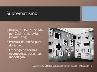 Suprematismo
• Rússia, 1915-16, criado
por Casimir Malevitch
(1878-1935);
• Procura da noção pura
do espaço;
• Emprego de formas
geométricas puras, sem
modelação.
Malevitch, Última Exposição Futurista de Pinturas 0.10
 