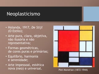 Neoplasticismo
• Holanda, 1917, De Stijl
(O Estilo);
• Arte pura, clara, objetiva,
não ilusória e não
representativa;
• Formas geométricas,
de cores puras e primárias;
• Equilíbrio, harmonia
e serenidade;
• Arte impessoal, estética
nova (neo) e universal. Piet Mondrian (1872-1944)
 