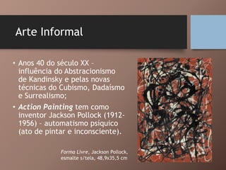 Arte Informal
• Anos 40 do século XX –
influência do Abstracionismo
de Kandinsky e pelas novas
técnicas do Cubismo, Dadaísmo
e Surrealismo;
• Action Painting tem como
inventor Jackson Pollock (1912-
1956) – automatismo psíquico
(ato de pintar e inconsciente).
Forma Livre, Jackson Pollock,
esmalte s/tela, 48,9x35,5 cm
 