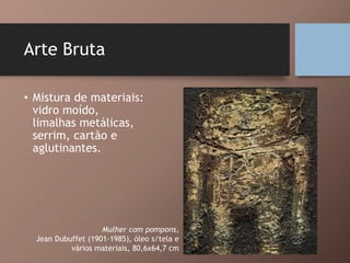 Arte Bruta
• Mistura de materiais:
vidro moído,
limalhas metálicas,
serrim, cartão e
aglutinantes.
Mulher com pompons,
Jean Dubuffet (1901-1985), óleo s/tela e
vários materiais, 80,6x64,7 cm
 