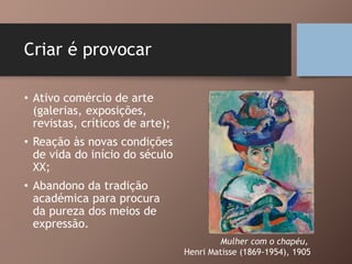 Criar é provocar
• Ativo comércio de arte
(galerias, exposições,
revistas, críticos de arte);
• Reação às novas condições
de vida do início do século
XX;
• Abandono da tradição
académica para procura
da pureza dos meios de
expressão.
Mulher com o chapéu,
Henri Matisse (1869-1954), 1905
 
