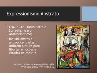 Expressionismo Abstrato
• EUA, 1947 – fusão entre o
Surrealismo e o
Abstracionismo;
• Individualistas e
antropocentristas,
utilizam pintura para
libertar emoções e
estados de espírito.
Mulher I, Willem de Kooning (1904-1997),
1952, óleo s/tela, 192,7x147,3 cm
 