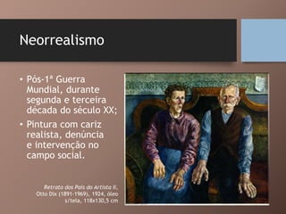 Neorrealismo
• Pós-1ª Guerra
Mundial, durante
segunda e terceira
década do século XX;
• Pintura com cariz
realista, denúncia
e intervenção no
campo social.
Retrato dos Pais do Artista II,
Otto Dix (1891-1969), 1924, óleo
s/tela, 118x130,5 cm
 