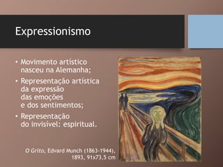 Expressionismo
• Movimento artístico
nasceu na Alemanha;
• Representação artística
da expressão
das emoções
e dos sentimentos;
• Representação
do invisível: espiritual.
O Grito, Edvard Munch (1863-1944),
1893, 91x73,5 cm
 