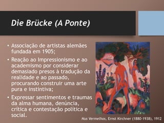 Die Brücke (A Ponte)
• Associação de artistas alemães
fundada em 1905;
• Reação ao Impressionismo e ao
academismo por considerar
demasiado presos à tradução da
realidade e ao passado,
procurando construir uma arte
pura e instintiva;
• Expressar sentimentos e traumas
da alma humana, denúncia,
crítica e contestação política e
social.
Nus Vermelhos, Ernst Kirchner (1880-1938), 1912
 