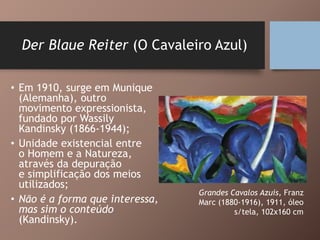 Der Blaue Reiter (O Cavaleiro Azul)
• Em 1910, surge em Munique
(Alemanha), outro
movimento expressionista,
fundado por Wassily
Kandinsky (1866-1944);
• Unidade existencial entre
o Homem e a Natureza,
através da depuração
e simplificação dos meios
utilizados;
• Não é a forma que interessa,
mas sim o conteúdo
(Kandinsky).
Grandes Cavalos Azuis, Franz
Marc (1880-1916), 1911, óleo
s/tela, 102x160 cm
 