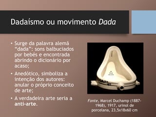 Dadaísmo ou movimento Dada
• Surge da palavra alemã
“dada”: sons balbuciados
por bebés e encontrada
abrindo o dicionário por
acaso;
• Anedótico, simboliza a
intenção dos autores:
anular o próprio conceito
de arte;
• A verdadeira arte seria a
anti-arte.
Fonte, Marcel Duchamp (1887-
1968), 1917, urinol de
porcelana, 23,5x18x60 cm
 