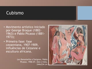 Cubismo
• Movimento artístico iniciado
por George Braque (1882-
1963) e Pablo Picasso (1881-
1973);
• Primeira fase: fase
cezanniana, 1907-1909,
influências de Cézanne e
escultura africana.
Les Demoiselles d’Avignon, Pablo
Picasso, 1906-07, óleo s/tela,
244x234 cm
 