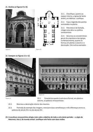 21. Analise as Figuras 9 e 10.
21.1. Classifique, quanto ao
espaço interno, a Igreja de Santo
André, em Mântua. Justifique.
21.2. Faça a legenda dos pontos
assinalados na planta.
21.3. Pela leitura da fachada,
integre esta obra na estética
renascentista.
21.4. Descreva as características
gerais da arquitetura das igrejas,
no Renascimento, quanto ás
formas em planta e volume e á
decoração. Cite outros exemplos.
22. Compare as Figuras 11 e 12.
22.1. Caracterize quanto à estrutura formal, em planta e
volume, os palácios renascentistas.
22.2. Descreva a decoração interior dos mesmos.
22.3. Partindo do exemplo das imagens, mencione duas semelhanças e três diferenças entre os
palácios do século XV e os do século XVI.
23. A escultura renascentista atingiu mais cedo o objetivo de toda a arte deste período a cópia da
Natureza, isto é, do mundo visível. Justifique este facto com duas razões.
6
5 4 5
3 2 3
1
Figura 9 Figura 10
Figura 12
Figura 11
 