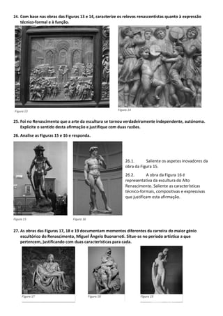 24. Com base nas obras das Figuras 13 e 14, caracterize os relevos renascentistas quanto à expressão
técnico-formal e à função.
25. Foi no Renascimento que a arte da escultura se tornou verdadeiramente independente, autónoma.
Explicite o sentido desta afirmação e justifique com duas razões.
26. Analise as Figuras 15 e 16 e responda.
26.1. Saliente os aspetos inovadores da
obra da Figura 15.
26.2. A obra da Figura 16 é
representativa da escultura do Alto
Renascimento. Saliente as características
técnico-formais, compositivas e expressivas
que justificam esta afirmação.
27. As obras das Figuras 17, 18 e 19 documentam momentos diferentes da carreira do maior génio
escultórico do Renascimento, Miguel Ângelo Buonarroti. Situe-as no período artístico a que
pertencem, justificando com duas características para cada.
Figura 13 Figura 14
Figura 15 Figura 16
Figura 17 Figura 18 Figura 19
 