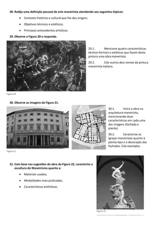 28. Redija uma definição pessoal de arte maneirista atendendo aos seguintes tópicos:
Contexto histórico e cultural que lhe deu origem;
Objetivos técnicos e estéticos;
Principais antecedentes artísticos.
29. Observe a Figura 20 e responda.
29.1. Mencione quatro características
técnico-formais e estéticas que fazem desta
pintura uma obra maneirista.
29.2. Cite outros dois nomes da pintura
maneirista italiana.
30. Observe as imagens da Figura 21.
30.1. Insira a obra na
arquitetura maneirista,
mencionando duas
características em cada uma
das imagens (fachada e
planta).
30.2. Caracterize as
igrejas maneiristas quanto à
planta-tipo e à decoração das
fachadas. Cite exemplos.
31. Com base nas sugestões da obra da Figura 22, caracterize a
escultura do Maneirismo quanto a:
Materiais usados;
Modalidades mais praticadas;
Características estilísticas.
Figura 20
Figura 21
Figura 22
 