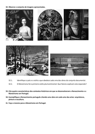 32. Observe o conjunto de imagens apresentadas.
32.1. Identifique o país e o estilo a que obedece cada uma das obras do conjunto documental.
32.2. O Maneirismo foi o primeiro estilo pluricontinental. Que fatores explicam esta expansão?
33. Cite quatro características dos contextos históricos em que se desenvolveram o Renascimento e o
Maneirismo em Portugal.
34. Exemplifique o Renascimento português citando uma obra em cada uma das artes: arquitetura,
pintura e escultura.
35. Faça o mesmo para o Maneirismo em Portugal.
 