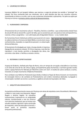 4. LOURENÇO DE MÉDICIS
cidade). Ele ficou conhecido pelo seu mecenato, isto é, pela atenção que deu aos assuntos culturais,
incentivando as letras e as artes, com as suas numerosas encomendas e patrocínios. Foi pela sua ação que
Florença se tornou o primeiro centro cultural do Renascenimento.
5. HUMANISMO E IMPRENSA
O Humanismo foi um movimento cultural filosófico, literário e científico que se desenvolveu desde finais
do século XIV até ao século XVI, a partir de Itália, que se caracterizou por uma postura mais antropocêntrica,
racional, crítica e pragmática com admiração pela Antiguidade Clássica o seu modelo ideal.
Os Humanistas foram intelectuais ecléticos que puseram em causa
os saberes teóricos e livrescos da Idade Média e construíram novos
conhecimentos, baseados na experiência pessoal e na observação
direta da Natureza.
O Humanismo foi divulgado por toda a Europa devido à Imprensa
(tipografia de caracteres móveis) O livro impresso, mais fácil de
reproduzir e mais barato, permitiu a divulgação das obras, das
correntes e das ideias e facilitou o estudo e ensino.
6. REFORMAS E ESPIRITUALIDADE
A Igreja do Ocidente, chefiada pelo Papa de Roma, vivia um tempo de corrupção e decadência e isso levou
a um clima de crise de fé e de crítica á Igreja, principalmente pelos Humanistas. A primeira grande revolta
contra a Igreja Romana foi liderada por Martinho Lutero em 1517. A revolta de Lutero conduziu a outras,
iniciando um amplo movimento A Reforma Protestante.
Para combater essa Reforma Protestante (que dividiu cristãos) os Papas de Roma iniciaram um movimento
de renovação interna e de combate ao Protestantismo com ordens monásticas dedicadas á pregação e
missionação e também ao ensino e aumentou a vigilância através da Inquisição e do Índex.
7. ARQUITETURA RENASCENTISTA
A arquitetura do Renascimento nasceu em Florença com obras de arquitetos como: Brunelleschi, Michelozzo
e Alberti e mais tarde com Bramante, Miguel
Ângelo e António Sagallo. Os arquitetos
renascentistas inspiravam-se na antiguidade
clássica, transformando a arte de construir
num exercício intelectual, que se iniciava com
estudos projetais rigorosos e pela construção
de maquetes, antes da execução no terreno
foram assim os primeiros arquitetos
(enquanto profissionais).
No século XVI, Nicolau Copérnico,
publicou um livro polémico o De
Revolutionibus Orbium Coelestium
(1543) onde comprova
matematicamente a teoria
heliocêntrica do nosso sistema
astrológico.
Deixaram de se focar
na monumentalidade
e exuberância das
construções
Passaram a fazer edifícios
projetados à escala
humana
 